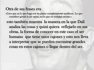 Otra de sus frases era
«Creo que en lo que hago soy un pintor completamente mediocre. Lo que
   considero genial es mi visión, no lo que en realidad ejecuto.»

esto también muestra la manera en la que Dalí
 analiza las cosas y quizá quiera reflejarlo en sus
 obras. la forma de conocer en este caso el ser
 humano que tiene unos cajones y esto nos lleva
 a interpretar que se pueden encontrar grandes
 cosas en estos cajones o llegar dentro del ser.
 