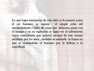 Lo que logro interpretar de esta obra es la manera como
el ser humano se somete            el simple echo del
envejecimiento y miles de cosas que debemos pasar con
el tiempo y en su expresión se logra ver el sufrimiento
como sonámbulos que quieren escapar de este cuerpo
atrofiado por los años , también se entiende la forma en
que es manipulado el humano por la belleza o lo
superficial.
 