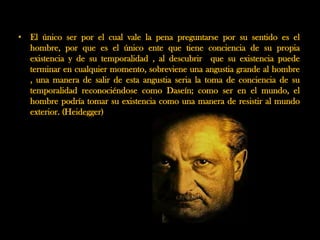 • El único ser por el cual vale la pena preguntarse por su sentido es el
  hombre, por que es el único ente que tiene conciencia de su propia
  existencia y de su temporalidad , al descubrir que su existencia puede
  terminar en cualquier momento, sobreviene una angustia grande al hombre
  , una manera de salir de esta angustia seria la toma de conciencia de su
  temporalidad reconociéndose como Daseín; como ser en el mundo, el
  hombre podría tomar su existencia como una manera de resistir al mundo
  exterior. (Heidegger)
 