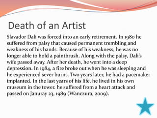 Death of an Artist
Slavador Dali was forced into an early retirement. In 1980 he
suffered from palsy that caused permanent trembling and
weakness of his hands. Because of his weakness, he was no
longer able to hold a paintbrush. Along with the palsy, Dali’s
wife passed away. After her death, he went into a deep
depression. In 1984, a fire broke out when he was sleeping and
he experienced sever burns. Two years later, he had a pacemaker
implanted. In the last years of his life, he lived in his own
museum in the tower. he suffered from a heart attack and
passed on Januray 23, 1989 (Wanczura, 2009).
 