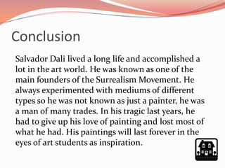 Conclusion
Salvador Dali lived a long life and accomplished a
lot in the art world. He was known as one of the
main founders of the Surrealism Movement. He
always experimented with mediums of different
types so he was not known as just a painter, he was
a man of many trades. In his tragic last years, he
had to give up his love of painting and lost most of
what he had. His paintings will last forever in the
eyes of art students as inspiration.
 