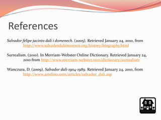 References
Salvador felipe jacinto dali i domenech. (2005). Retrieved January 24, 2010, from
         http://www.salvadordalimuseum.org/history/biography.html

Surrealism. (2010). In Merriam-Webster Online Dictionary. Retrieved January 24,
         2010 from http://www.merriam-webster.com/dictionary/surrealism

Wanczura, D. (2009). Salvador dali-1904-1989. Retrieved January 24, 2010, from
       http://www.artelino.com/articles/salvador_dali.asp
 
