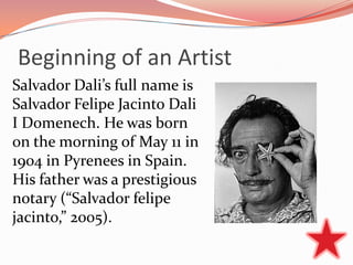 Beginning of an Artist
Salvador Dali’s full name is
Salvador Felipe Jacinto Dali
I Domenech. He was born
on the morning of May 11 in
1904 in Pyrenees in Spain.
His father was a prestigious
notary (“Salvador felipe
jacinto,” 2005).
 