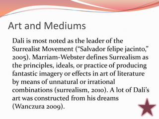Art and Mediums
Dali is most noted as the leader of the
Surrealist Movement (“Salvador felipe jacinto,”
2005). Marriam-Webster defines Surrealism as
the principles, ideals, or practice of producing
fantastic imagery or effects in art of literature
by means of unnatural or irrational
combinations (surrealism, 2010). A lot of Dali’s
art was constructed from his dreams
(Wanczura 2009).
 