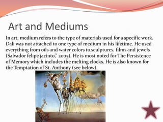 Art and Mediums
In art, medium refers to the type of materials used for a specific work.
Dali was not attached to one type of medium in his lifetime. He used
everything from oils and water colors to sculptures, films and jewels
(Salvador felipe jacinto,” 2005). He is most noted for The Persistence
of Memory which includes the melting clocks. He is also known for
the Temptation of St. Anthony (see below).
 