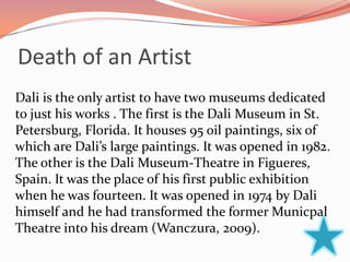 Death of an Artist
Dali is the only artist to have two museums dedicated
to just his works . The first is the Dali Museum in St.
Petersburg, Florida. It houses 95 oil paintings, six of
which are Dali’s large paintings. It was opened in 1982.
The other is the Dali Museum-Theatre in Figueres,
Spain. It was the place of his first public exhibition
when he was fourteen. It was opened in 1974 by Dali
himself and he had transformed the former Municpal
Theatre into his dream (Wanczura, 2009).
 