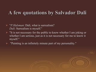 A  few quotations by Salvador Dali   " P.Halsman : Dalí, what is surrealism? Dalí : Surrealism is myself."  "It is not necessary for the public to know whether I am joking or whether I am serious, just as it is not necessary for me to know it myself.“ "Painting is an infinitely minute part of my personality."  