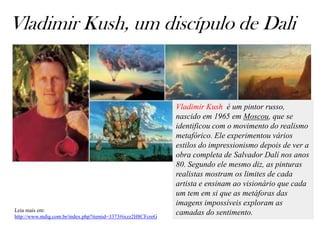 Vladimir Kush, um discípulo de Dali


                                                             Vladimir Kush é um pintor russo,
                                                             nascido em 1965 em Moscou, que se
                                                             identificou com o movimento do realismo
                                                             metafórico. Ele experimentou vários
                                                             estilos do impressionismo depois de ver a
                                                             obra completa de Salvador Dalí nos anos
                                                             80. Segundo ele mesmo diz, as pinturas
                                                             realistas mostram os limites de cada
                                                             artista e ensinam ao visionário que cada
                                                             um tem em si que as metáforas das
                                                             imagens impossíveis exploram as
Leia mais em:
http://www.mdig.com.br/index.php?itemid=3373#ixzz2H8CFcreG
                                                             camadas do sentimento.
 