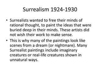 Surrealism 1924-1930
• Surrealists wanted to free their minds of
  rational thought, to paint the ideas that were
  buried deep in their minds. These artists did
  not wish their work to make sense.
• This is why many of the paintings look like
  scenes from a dream (or nightmare). Many
  Surrealist paintings include imaginary
  creatures or real-life creatures shown in
  unnatural ways.
 