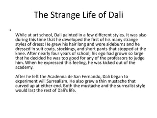 The Strange Life of Dali
•
    While at art school, Dali painted in a few different styles. It was also
    during this time that he developed the first of his many strange
    styles of dress: He grew his hair long and wore sideburns and he
    dressed in suit coats, stockings, and short pants that stopped at the
    knee. After nearly four years of school, his ego had grown so large
    that he decided he was too good for any of the professors to judge
    him. When he expressed this feeling, he was kicked out of the
    academy.
    After he left the Academia de San Fernando, Dali began to
    experiment will Surrealism. He also grew a thin mustache that
    curved up at either end. Both the mustache and the surrealist style
    would last the rest of Dali’s life.
 