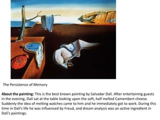 The Persistence of Memory

About the painting: This is the best known painting by Salvador Dalí. After entertaining guests
in the evening, Dalí sat at the table looking upon the soft, half melted Camembert cheese.
Suddenly the idea of melting watches came to him and he immediately got to work. During this
time in Dalí's life he was influenced by Freud, and dream analysis was an active ingredient in
Dalí's paintings.
 