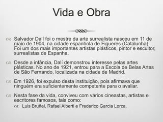 Vida e Obra
 Salvador Dalí foi o mestre da arte surrealista nasceu em 11 de
maio de 1904, na cidade espanhola de Figueres (Catalunha).
Foi um dos mais importantes artistas plásticos, pintor e escultor,
surrealistas de Espanha.
 Desde a infância, Dalí demonstrou interesse pelas artes
plásticas. No ano de 1921, entrou para a Escola de Belas Artes
de São Fernando, localizada na cidade de Madrid.
 Em 1926, foi expulso desta instituição, pois afirmava que
ninguém era suficientemente competente para o avaliar.

 Nesta fase da vida, conviveu com vários cineastas, artistas e
escritores famosos, tais como:
 Luis Bruñel, Rafael Alberti e Frederico Garcia Lorca.

 
