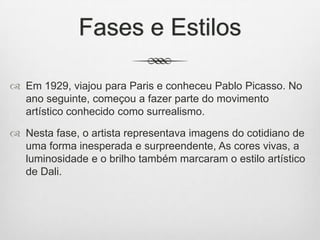 Fases e Estilos
 Em 1929, viajou para Paris e conheceu Pablo Picasso. No
ano seguinte, começou a fazer parte do movimento
artístico conhecido como surrealismo.
 Nesta fase, o artista representava imagens do cotidiano de
uma forma inesperada e surpreendente, As cores vivas, a
luminosidade e o brilho também marcaram o estilo artístico
de Dali.

 