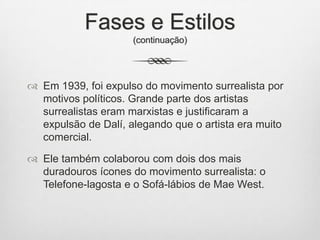 Fases e Estilos
(continuação)

 Em 1939, foi expulso do movimento surrealista por
motivos políticos. Grande parte dos artistas
surrealistas eram marxistas e justificaram a
expulsão de Dalí, alegando que o artista era muito
comercial.
 Ele também colaborou com dois dos mais
duradouros ícones do movimento surrealista: o
Telefone-lagosta e o Sofá-lábios de Mae West.

 