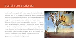 Biografia de salvador dali
Puesto que la persecución sería incesante y el objetivo no habría de
alcanzarse nunca y, dado que en ningún recodo de su biografía estaba
previsto que hallara el equilibrio y la paz, decidió ser excesivo en todo,
interpretar numerosos personajes y sublimar su angustia en una
pluralidad de delirios humorísticos y sórdidos. Se definió a sí mismo
como "perverso polimorfo, rezagado y anarquizante", "blando, débil y
repulsivo", aunque para conquistar esta laboriosa imagen publicitaria
antes hubo de salvar algunas pruebas iniciáticas, y si el juego favorito
de su primera infancia era vestir el traje de rey, ya hacia sus diez años,
cuando se pinta como El niño enfermo, explora las ventajas de
aparentar una constitución frágil y nerviosa.
 