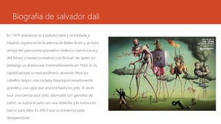 Biografia de salvador dali
En 1919 abandona su Cataluña natal y se traslada a
Madrid, ingresa en la Academia de Bellas Artes y se hace
amigo del gran poeta granadino Federico García Lorca y
del futuro cineasta surrealista Luis Buñuel, de quien sin
embargo se distanciará irreversiblemente en 1930. En la
capital adopta un extraordinario atuendo: lleva los
cabellos largos, una corbata desproporcionadamente
grande y una capa que arrastra hasta los pies. A veces
luce una camisa azul cielo, adornada con gemelos de
zafiro, se sujeta el pelo con una redecilla y lo lustra con
barniz para óleo. Es difícil que su presencia pase
desapercibida
 