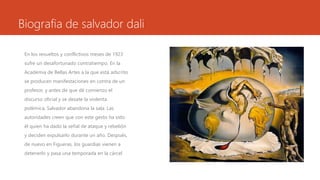 Biografia de salvador dali
En los revueltos y conflictivos meses de 1923
sufre un desafortunado contratiempo. En la
Academia de Bellas Artes a la que está adscrito
se producen manifestaciones en contra de un
profesor, y antes de que dé comienzo el
discurso oficial y se desate la violenta
polémica, Salvador abandona la sala. Las
autoridades creen que con este gesto ha sido
él quien ha dado la señal de ataque y rebelión
y deciden expulsarlo durante un año. Después,
de nuevo en Figueras, los guardias vienen a
detenerlo y pasa una temporada en la cárcel
 
