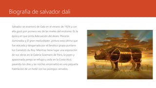 Biografia de salvador dali
Salvador se enamoró de Gala en el verano de 1929 y con
ella gozó por primera vez de las mieles del erotismo. Es la
época en que pinta Adecuación del deseo, Placeres
iluminados y El gran masturbador, pintura esta última que
fue atacada y desgarrada por el fanático grupo puritano
los Camelots du Roy. Mientras tiene lugar una exposición
de sus obras en la Galería Goemans de París, la joven y
apasionada pareja se refugia y aísla en la Costa Azul,
pasando los días y las noches encerrados en una pequeña
habitación de un hotel con los postigos cerrados.
 