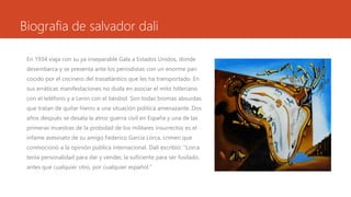 Biografia de salvador dali
En 1934 viaja con su ya inseparable Gala a Estados Unidos, donde
desembarca y se presenta ante los periodistas con un enorme pan
cocido por el cocinero del trasatlántico que les ha transportado. En
sus erráticas manifestaciones no duda en asociar el mito hitleriano
con el teléfono y a Lenin con el béisbol. Son todas bromas absurdas
que tratan de quitar hierro a una situación política amenazante. Dos
años después se desata la atroz guerra civil en España y una de las
primeras muestras de la probidad de los militares insurrectos es el
infame asesinato de su amigo Federico García Lorca, crimen que
conmocionó a la opinión pública internacional. Dalí escribió: "Lorca
tenía personalidad para dar y vender, la suficiente para ser fusilado,
antes que cualquier otro, por cualquier español."
 