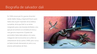 Biografia de salvador dali
En 1938 conoce por fin, gracias al escritor
vienés Stefan Zweig, a Sigmund Freud, quien
había sido el gran inspirador de la estética
surrealista, de la que Dalí no se siente
marginado pese a las bravatas de Breton, sino
que por el contrario se considera el único y
más genuino exponente. El padre del
psiconálisis había dado pábulo a la nueva
indagación del inconsciente con su libro La
interpretación de los sueños (1900), pero nunca
se había tomado demasiado en serio a sus
jóvenes admiradores de París.
 