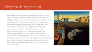 Biografia de salvador dali
A España regresó en 1948, fijando su residencia de nuevo en Port-
Lligat y hallando en el régimen del general Franco toda suerte de
facilidades. El gobierno incluso declaró aquel rincón catalán que tanto
fascinaba al pintor "Paraje pintoresco de interés nacional". Para
muchos historiadores del arte lo mejor de su obra ya había sido
realizado y, sin embargo, aún le quedaban cuarenta años de
caprichosa producción y de irreductible endiosamiento y
exhibicionismo, con apariciones públicas del estilo de la que
protagonizó en diciembre de 1955, cuando se personó en la
Universidad de la Sorbona de París para dar una conferencia en un
Rolls Royce repleto de coliflores. En vida del artista incluso se fundó un
Museo Dalí en Figueras; ese escenográfico, abigarrado y extraño
monumento a su proverbial egolatría es uno de los museos más
visitados de España.
 