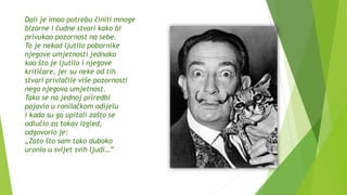 Dalí je imao potrebu činiti mnoge
bizarne i čudne stvari kako bi
privukao pozornost na sebe.
To je nekad ljutilo pobornike
njegove umjetnosti jednako
kao što je ljutilo i njegove
kritičare, jer su neke od tih
stvari privlačile više pozornosti
nego njegova umjetnost.
Tako se na jednoj priredbi
pojavio u ronilačkom odijelu
i kada su ga upitali zašto se
odlučio za takav izgled,
odgovorio je:
„Zato što sam tako duboko
uronio u svijet svih ljudi…”
 