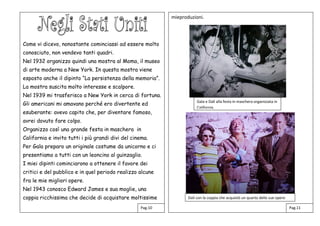 Come vi dicevo, nonostante cominciassi ad essere molto
conosciuto, non vendevo tanti quadri.
Nel 1932 organizzo quindi una mostra al Moma, il museo
di arte moderna a New York. In questa mostra viene
esposto anche il dipinto “La persistenza della memoria”.
La mostra suscita molto interesse e scalpore.
Nel 1939 mi trasferisco a New York in cerca di fortuna.
Gli americani mi amavano perché ero divertente ed
esuberante: avevo capito che, per diventare famoso,
avrei dovuto fare colpo.
Organizzo così una grande festa in maschera in
California e invito tutti i più grandi divi del cinema.
Per Gala preparo un originale costume da unicorno e ci
presentiamo a tutti con un leoncino al guinzaglio.
I miei dipinti cominciarono a ottenere il favore dei
critici e del pubblico e in quel periodo realizzo alcune
fra le mie migliori opere.
Nel 1943 conosco Edward James e sua moglie, una
coppia ricchissima che decide di acquistare moltissime
mieproduzioni.
Pag.10 Pag.11
Gala e Dalì alla festa in maschera organizzata in
California.
Dalì con la coppia che acquistò un quarto delle sue opere
 