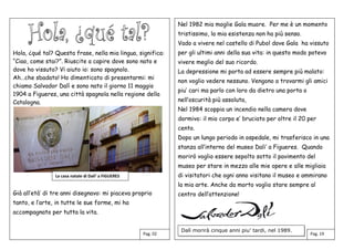 Hola, ¿qué tal? Questa frase, nella mia lingua, significa:
“Ciao, come stai?”. Riuscite a capire dove sono nato e
dove ho vissuto? Vi aiuto io: sono spagnolo.
Ah…che sbadato! Ho dimenticato di presentarmi: mi
chiamo Salvador Dalì e sono nato il giorno 11 maggio
1904 a Figueres, una città spagnola nella regione della
Catalogna.
Già all’età’ di tre anni disegnavo: mi piaceva proprio
tanto, e l’arte, in tutte le sue forme, mi ha
accompagnato per tutta la vita.
Nel 1982 mia moglie Gala muore. Per me è un momento
tristissimo, la mia esistenza non ha più senso.
Vado a vivere nel castello di Pubol dove Gala ha vissuto
per gli ultimi anni della sua vita: in questo modo potevo
vivere meglio del suo ricordo.
La depressione mi porta ad essere sempre più malato:
non voglio vedere nessuno. Vengono a trovarmi gli amici
piu’ cari ma parlo con loro da dietro una porta o
nell’oscurità più assoluta,
Nel 1984 scoppia un incendio nella camera dove
dormivo: il mio corpo e’ bruciato per oltre il 20 per
cento.
Dopo un lungo periodo in ospedale, mi trasferisco in una
stanza all’interno del museo Dali’ a Figueres. Quando
morirò voglio essere sepolto sotto il pavimento del
museo per stare in mezzo alle mie opere e alle migliaia
di visitatori che ogni anno visitano il museo e ammirano
la mia arte. Anche da morto voglio stare sempre al
centro dell’attenzione!
Dalì morirà cinque anni piu’ tardi, nel 1989.
Pag. 02 Pag. 19
La casa natale di Dali’ a FIGUERES
 