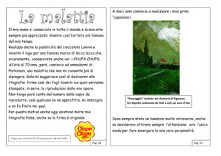 Il mio nome e’ conosciuto in tutto il mondo e la mia arte
sempre più apprezzata: divento così l’artista più famoso
del mio tempo.
Realizzo anche la pubblicità del cioccolato Lanvin e
invento il logo per una famosa marca di lecca lecca che,
sicuramente, conoscerete anche voi: i CHUPA CHUPS.
All’età di 70 anni, però, comincio ad ammalarmi di
Parkinson, una malattia che non mi consente più di
dipingere. Gala mi suggerisce così di dedicarmi alle
litografie. Firmo così dei fogli bianchi sui quali verranno
stampate, in serie, le riproduzioni delle mie opere.
Non tengo però conto del numero delle copie da
riprodurre, così qualcuno se ne approfitta, mi imbroglia
e mi fa finire nei guai.
Per questo motivo anche oggi esistono molte mie
litografie false, anche se la firma è originale.
A dieci anni comincio a realizzare i miei primi
“capolavori.
Sono sempre stato un bambino molto introverso, anche
se desideravo attirare sempre l’attenzione; era l’unico
modo per fare emergere la mia vera personalità.
Pag. 18 Pag. 03
“Paesaggio” (veduta dei dintorni di Figueres.
Un dipinto realizzato da Dalì a soli sei anni d’età
 