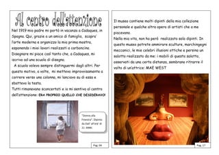 Nel 1919 mio padre mi portò in vacanza a Cadaques, in
Spagna. Qui, grazie a un amico di famiglia, scopro’
l’arte moderna e organizzo la mia prima mostra,
esponendo i miei lavori realizzati a carboncino.
Disegnare mi piace così tanto che, a Cadaques, mi
iscrivo ad una scuola di disegno.
A scuola volevo sempre distinguermi dagli altri. Per
questo motivo, a volte, mi mettevo improvvisamente a
correre verso una colonna, mi lanciavo su di essa e
sbattevo la testa.
Tutti rimanevano sconcertati e io mi sentivo al centro
dell’attenzione: ERA PROPRIO QUELLO CHE DESIDERAVO!
Il museo contiene molti dipinti della mia collezione
personale e qualche altra opera di artisti che a me
piacevano.
Nella mia vita, non ho però realizzato solo dipinti. In
questo museo potrete ammirare sculture, marchingegni
meccanici, le mie celebri illusioni ottiche e persino un
salotto realizzato da me: i mobili di questo salotto,
osservati da una certa distanza, sembrano ritrarre il
volto di un’attrice: MAE WEST
Pag. 04 Pag. 17
“Donna alla
Finestra”. Dipinto
da Dali’ all’età’ di
21 ANNI.
ANNI.
 