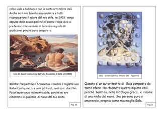 calze viola e babbucce con la punta arrotolata insù.
Anche se il mio talento era evidente e tutti
riconoscevano il valore del mio stile, nel 1926 vengo
espulso dalla scuola perché all’esame finale dico ai
professori che nessuno di loro era in grado di
giudicarmi perché poco preparato.
Mentre frequentavo l’Accademia, conobbi il regista Luis
Buñuel, col quale, tre anni più tardi, realizzai due film.
Fu un’esperienza indimenticabile, perché mi ero
cimentato in qualcosa di nuovo dal mio solito.
Questo e’ un autoritratto di Gala composto da
tante sfere. Ho chiamato questo dipinto così,
perché Galatea, nella mitologia greca, e il nome
di una ninfa del mare. Una persona pura e
amorevole, proprio come mia moglie Gala.
Pag. 06 Pag,15
Uno dei dipinti realizzati da Dali’ alla Accademia di belle arti (1925)
1952 – Galatea sferica. (Museo Dali’ - Figueras)
 