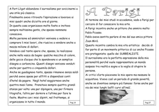 A Port Lligat abbandono il surrealismo per avvicinarmi a
uno stile più classico.
Finalmente avevo ritrovato l’ispirazione e lavoravo ai
miei quadri anche diciotto ore al giorno.
In questa casa organizzavo molte feste e invitavo
sempre moltissima gente, che spesso nemmeno
conoscevo.
Molte persone ed ammiratori venivano a vedere e
comprare li miei lavori, che riuscivo a vendere anche a
mezzo milione di dollari.
Vendevo così tante opere che, spesso, le realizzavo
anche nella vasca da bagno: qualche macchia di colore,
delle gocce d’acqua che lo spandevano e un semplice
disegno a carboncino. Questi disegni venivano venduti
anche per quattro o cinquemila dollari.
Anche se guadagnavo tanto, spesso rimanevo senza soldi
perché avevo spese per affitti e dispendiosi conti
d’hotel da pagare. Negli hotel soggiornavo anche
quattro mesi l’anno. Prenotavo sempre quattro grandi
stanze per volta: una per dipingere, una per firmare
litografie, l’altra per dormire e l’ultima per fare le
feste. Mostre con i miei dipinti, nel frattempo, si
organizzano in tutto il mondo.
Al termine dei miei studi in accademia, vado a Parigi per
cercare di far conoscere la mia arte.
A Parigi incontro anche un pittore che ammiro molto:
Pablo Picasso.
Pablo aveva sentito parlare di me dal suo amico pittore
Joan Mirò.
Questo incontro cambia la mia vita artistica: decido di
far parte di un movimento pittorico di cui anche Picasso
era protagonista: quello dei SURREALISTI.
Il surrealismo era la perfetta espressione della mia
personalità perché vuole rappresentare un mondo
sospeso tra realtà e sogno e la voglia di stupire le
persone.
Ai critici d’arte piacevano le mie opere ma nessuno le
acquistava. Vivevo così un periodo di grande povertà,
anche se diventavo sempre più famoso: forse anche per
via dei miei lunghi baffi curvi all’insù’.
Pag.07Pag.14
 