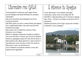 Avete presente la .donna dei vostri sogni? Sin da
piccolo dipingevo una donna bellissima che chiamavo
“Galutchka”.
Non avrei mai potuto però immaginare che l’avrei
incontrata davvero!
Nel 1929, grazie a un amico, conosco Elena, una ragazza
che io soprannomino Gala e che, pochi anni più tardi,
diventerà mia moglie.
Gala crede in me, è combattiva e decisa a farmi
diventare ricco e famoso.
Mentre io dipingevo, Gala girava di galleria in galleria
con le mie tele sotto il braccio, per cercare di venderle.
Comincio a guadagnare grazie al frutto del mio lavoro e
Gala diventa la mia “Musa ispiratrice”, ossia la fonte di
ispirazione per la mia carriera e la mia vita, anche se
Gala aveva, a volte, un caratteraccio !
Se si arrabbiava con qualcuno mordeva, tirava calci,
sputava ed era aggressiva.
Gal
La mia ispirazione e il mio talento, purtroppo,
cominciano a calare verso la fine degli anni ’40.
Nel 1951 io e Gala decidiamo così di ritornare in Spagna
dove, forse, ritroverò me stesso e avrò nuove fonti di
ispirazione.
Andiamo ad abitare a Port Lligat, una piccola cittadina
di pescatori vicino a Cadaques.
Pag.08 Pag.13
La casa di Dalì a Port Lligat
 
