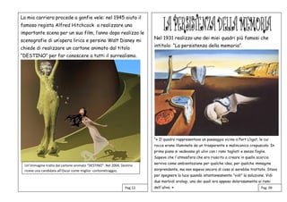 Nel 1931 realizzo uno dei miei quadri più famosi che
intitolo: “La persistenza della memoria”.
“« Il quadro rappresentava un paesaggio vicino a Port Lligat, le cui
rocce erano illuminate da un trasparente e malinconico crepuscolo. In
primo piano si vedevano gli ulivi con i rami tagliati e senza foglie.
Sapevo che l'atmosfera che ero riuscito a creare in quello scorcio
serviva come ambientazione per qualche idea, per qualche immagine
sorprendente, ma non sapevo ancora di cosa si sarebbe trattato. Stavo
per spegnere la luce quando istantaneamente "vidi" la soluzione. Vidi
due morbidi orologi, uno dei quali era appeso dolorosamente ai rami
dell'ulivo. »
La mia carriera procede a gonfie vele: nel 1945 aiuto il
famoso regista Alfred Hitchcock a realizzare una
importante scena per un suo film, l’anno dopo realizzo le
scenografie di un’opera lirica e persino Walt Disney mi
chiede di realizzare un cartone animato dal titolo
“DESTINO” per far conoscere a tutti il surrealismo.
Pag. 09Pag.12
Un’immagine tratta dal cartone animato “DESTINO”. Nel 2004, Destino
riceve una candidata all’Oscar come miglior cortometraggio,
 