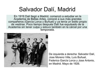 En 1919 Dalí llegó a Madrid, comenzó a estudiar en la Academia de Bellas Artes, conoció a sus más grandes compañeros (García Lorca y Buñuel) y ya tenía un estilo propio de vestirse. Poco tiempo después Dalí fue expulsado de la Academia sin tener culpa y estuvo también en la cárcel por una temporada. Salvador Dalí, Madrid De izquierda a derecha: Salvador Dalí, Jose Moreno Villa, Luís Buñuel, Federico García Lorca y Jose Antonio, en Madrid. Mayo de 1926. 