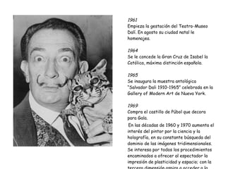 1961   Empieza la gestación del Teatro-Museo Dalí. En agosto su ciudad natal le homenajea. 1964  Se le concede la Gran Cruz de Isabel la Católica, máxima distinción española.  1965  Se inaugura la muestra antológica “Salvador Dali 1910-1965” celebrada en la Gallery of Modern Art de Nueva York. 1969   Compra el castillo de Púbol que decora para Gala. En las décadas de 1960 y 1970 aumenta el interés del pintor por la ciencia y la holografía, en su constante búsqueda del dominio de las imágenes tridimensionales. Se interesa por todos los procedimientos encaminados a ofrecer al espectador la impresión de plasticidad y espacio; con la tercera dimensión aspira a acceder a la cuarta, es decir, a la inmortalidad. 