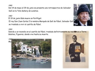 1980  Del 14 de mayo al 29 de junio se presenta una retrospectiva de Salvador Dalí en la Tate Gallery de Londres. 1982  El 10 de junio Gala muere en Portlligat. El rey Don Juan Carlos I le nombra Marqués de Dalí de Púbol. Salvador Dalí se traslada a vivir al castillo de Púbol. 1984  Debido a un incendio en el castillo de Púbol, traslada definitivamente su residencia a Torre Galatea, Figueres, donde vive hasta su muerte. 1989  Muere en Figueres el 23 de enero de 1989 