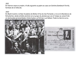 1921 En febrero muere su madre. Al año siguiente su padre se casa con Catalina Domènech Ferrés, hermana de la fallecida. 1922 En Madrid asiste a la Real Academia de Bellas Artes de San Fernando y vive en la Residencia de Estudiantes, donde entabla amistad con un grupo de jóvenes que con el tiempo se convertirán en destacadas personalidades intelectuales y artísticas: Luis Buñuel, Federico García Lorca, Pedro Garfias, Eugenio Montes, Pepín Bello, entre otros. 