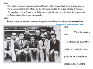 1926 Participa en varias exposiciones en Madrid y Barcelona. Realiza su primer viaje a París, en compañía de su tía y de su hermana, ciudad en la que conoce a Picasso. Es expulsado de la Escuela de Bellas Artes de Madrid por declarar incompetente al Tribunal que tiene que examinarlo. 1927 En sus obras se pueden observar las primeras influencias claras del  surrealismo . “ fotografías de sueños pintadas a mano” 1929   Viaja de nuevo a París  y a través de Joan Miró  entra en contacto con el  grupo de los surrealistas  encabezado por  André  Breton.   En París se proyecta el  film “Un perro andaluz”,  fruto de su colaboración  con Luis Buñuel. En  verano conoce a Paul Éluard  y a su compañera Gala. A partir de ese momento, Gala permanecerá siempre a su lado.  