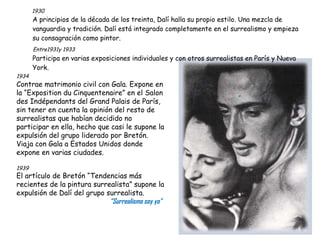 1930 A principios de la década de los treinta, Dalí halla su propio estilo. Una mezcla de vanguardia y tradición. Dalí está integrado completamente en el surrealismo y empieza su consagración como pintor. Entre1931y 1933 Participa en varias exposiciones individuales y con otros surrealistas en París y Nueva York.    “ 1934   Contrae matrimonio civil con Gala. Expone en la “Exposition du Cinquentenaire” en el Salon des Indépendants del Grand Palais de París, sin tener en cuenta la opinión del resto de surrealistas que habían decidido no participar en ella, hecho que casi le supone la expulsión del grupo liderado por Bretón. Viaja con Gala a Estados Unidos donde expone en varias ciudades. 1939   El artículo de Bretón “Tendencias más recientes de la pintura surrealista” supone la expulsión de Dalí del grupo surrealista. “ Surrealismo soy yo” 