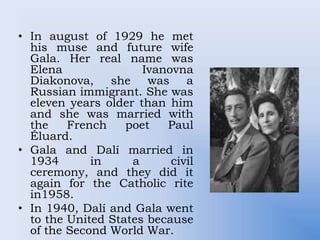 • In august of 1929 he met
his muse and future wife
Gala. Her real name was
Elena Ivanovna
Diakonova, she was a
Russian immigrant. She was
eleven years older than him
and she was married with
the French poet Paul
Éluard.
• Gala and Dalí married in
1934 in a civil
ceremony, and they did it
again for the Catholic rite
in1958.
• In 1940, Dalí and Gala went
to the United States because
of the Second World War.
 