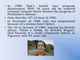 • In 1980 Dalí´s health was seriously
deteriorated. With 76 years old he suffered
constant tremors which showed the progress of
Parkinson´s disease.
• Gala died the 10th of June of 1982.
• In November of 1988, Dalí was hospitalized
because of a serious heart failure.
• The 23 of January of 1989, hearing his favorite
album, Tistán e Isolda, by Richard Wagner,
died because of a cardio respiratory failure, in
Figueres, with 84 years old.
 