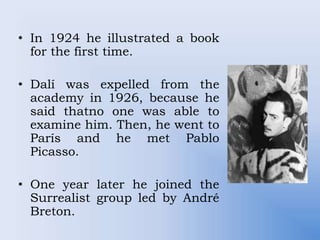 • In 1924 he illustrated a book
for the first time.
• Dalí was expelled from the
academy in 1926, because he
said thatno one was able to
examine him. Then, he went to
París and he met Pablo
Picasso.
• One year later he joined the
Surrealist group led by André
Breton.
 