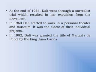 • At the end of 1934, Dalí went through a surrealist
trial which resulted in her expulsion from the
movement.
• In 1960 Dalí started to work in a personal theater
and museum. It was the eldest of their individual
projects.
• In 1982, Dali was granted the title of Marqués de
Púbol by the king Juan Carlos
 