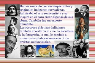 Dalí es conocido por sus impactantes y
originales imágenes surrealistas.
Admiraba el arte renacentista y se
inspiró en él para crear algunas de sus
obras. También fue un experto
dibujante.
Los recursos plásticos dalinianos
también abordaron el cine, la escultura
y la fotografía, lo cual le condujo a
numerosas colaboraciones con otros
artistas audiovisuales.
 