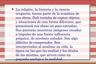  La religión, la historia y la ciencia
ocuparon, buena parte de la temática de
sus obras. Dalí trataba de captar objetos
y situaciones de una forma diferente, que
presentará sus obras un poco extrañas.
Sus pinturas muestran imágenes creadas
a impulso de una fuerte influencia
psíquica, de arrebato soñador. Son algo
difíciles de comprender. Son
interpretadas al analizar su vida, la
época en las que las realizó y los títulos
de las mismas, que sirven como un
pequeño anclaje a la realidad.
 