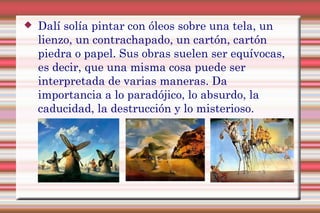  Dalí solía pintar con óleos sobre una tela, un
lienzo, un contrachapado, un cartón, cartón
piedra o papel. Sus obras suelen ser equívocas,
es decir, que una misma cosa puede ser
interpretada de varias maneras. Da
importancia a lo paradójico, lo absurdo, la
caducidad, la destrucción y lo misterioso.
 