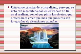  Una característica del surrealismo, pero que se
nota con más intensidad en el trabajo de Dalí,
es el realismo con el que pinta los objetos, que
a veces hace creer que más que pinturas son
fotografías de situaciones extrañas.
 