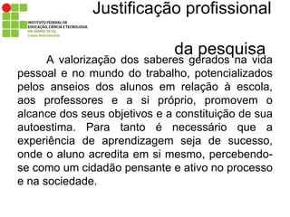 Justificação profissional    da pesquisa A valorização dos saberes gerados na vida pessoal e no mundo do trabalho, potencializados pelos anseios dos alunos em relação à escola, aos professores e a si próprio, promovem o alcance dos seus objetivos e a constituição de sua autoestima. Para tanto é necessário que a experiência de aprendizagem seja de sucesso, onde o aluno acredita em si mesmo, percebendo-se como um cidadão pensante e ativo no processo e na sociedade.  