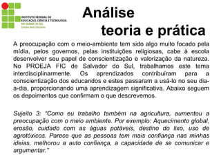 Análise    teoria e prática A preocupação com o meio-ambiente tem sido algo muito focado pela mídia, pelos governos, pelas instituições religiosas, cabe à escola desenvolver seu papel de conscientização e valorização da natureza. No PROEJA FIC de Salvador do Sul, trabalhamos este tema interdisciplinarmente. Os aprendizados contribuíram para a conscientização dos educandos e estes passaram a usá-lo no seu dia-a-dia, proporcionando uma aprendizagem significativa. Abaixo seguem os depoimentos que confirmam o que descrevemos.  Sujeito 3: “Como eu trabalho também na agricultura, aumentou a preocupação com o meio ambiente. Por exemplo: Aquecimento global, erosão, cuidado com as águas potáveis, destino do lixo, uso de agrotóxicos. Parece que as pessoas tem mais confiança nas minhas ideias, melhorou a auto confiança, a capacidade de se comunicar e argumentar.” 
